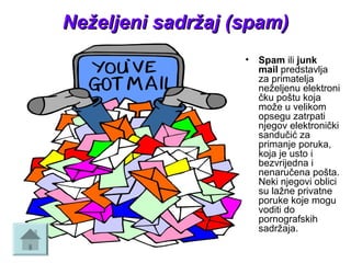 Neželjeni sadržaj (spam)Neželjeni sadržaj (spam)
• Spam ili junk
mail predstavlja 
za primatelja 
neželjenu elektroni
čku poštu koja 
može u velikom 
opsegu zatrpati 
njegov elektronički 
sandučić za 
primanje poruka, 
koja je usto i 
bezvrijedna i 
nenaručena pošta. 
Neki njegovi oblici 
su lažne privatne 
poruke koje mogu 
voditi do 
pornografskih 
sadržaja.
 
