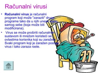 Računalni virusi
• Računalni virus je računalni 
program koji može "zaraziti" druge 
programe tako da u njih unese kopiju 
samog sebe (koja može biti 
modificirana).
•  Virus se može proširiti računalnim 
sustavom ili mrežom koristeći se 
ovlastima korisnika koji su zaraženi. 
Svaki program koji je zaražen postaje 
virus i tako zaraza raste.
 