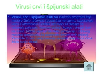 Virusi crvi i špijunski alati
• Virusi, crvi i špijunski alati su zloćudni programi koji
nanose štetu računalu i podacima na njemu, usporavaju
vezu s Internetom i koriste računalo za širenje na
računala prijatelja, članova obitelji, kolega i drugih ljudi
na mreži. Dobra vijest je da malo prevencije i zdravog 
razuma sprečavaju da postanete žrtvom ovih prijetnji. 
Zamislite to kao zaključavanje vanjskih vrata kuće čime 
štitite svoju obitelj. 
 