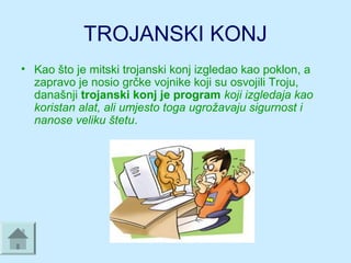 TROJANSKI KONJ
• Kao što je mitski trojanski konj izgledao kao poklon, a 
zapravo je nosio grčke vojnike koji su osvojili Troju, 
današnji trojanski konj je program koji izgledaja kao
koristan alat, ali umjesto toga ugrožavaju sigurnost i
nanose veliku štetu. 
 