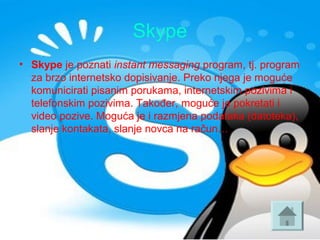 Skype
• Skype je poznati instant messaging program, tj. program 
za brzo internetsko dopisivanje. Preko njega je moguće 
komunicirati pisanim porukama, internetskim pozivima i 
telefonskim pozivima. Također, moguće je pokretati i 
video pozive. Moguća je i razmjena podataka (datoteka), 
slanje kontakata, slanje novca na račun…
 