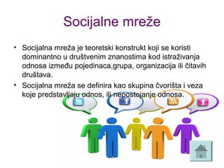 Socijalne mreže
• Socijalna mreža je teoretski konstrukt koji se koristi
dominantno u društvenim znanostima kod istraživanja
odnosa između pojedinaca,grupa, organizacija ili čitavih
društava.
• Socijalna mreža se definira kao skupina čvorišta i veza
koje predstavljaju odnos, ili nepostojanje odnosa.
 