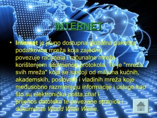 INTERNETINTERNET
• Internet je javno dostupna globalna paketna 
podatkovna mreža koja zajedno 
povezuje računala i računalne mreže 
korištenjem istoimenog protokola. To je "mreža 
svih mreža" koja se sastoji od milijuna kućnih, 
akademskih, poslovnih i vladinih mreža koje 
međusobno razmjenjuju informacije i usluge kao 
što su elektronička pošta,chat i 
prijenos datoteka te povezane stranice i 
dokumente World Wide Weba. 
 