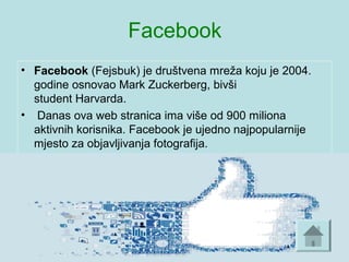 Facebook
• Facebook (Fejsbuk) je društvena mreža koju je 2004.
godine osnovao Mark Zuckerberg, bivši
student Harvarda.
• Danas ova web stranica ima više od 900 miliona
aktivnih korisnika. Facebook je ujedno najpopularnije
mjesto za objavljivanja fotografija.
 