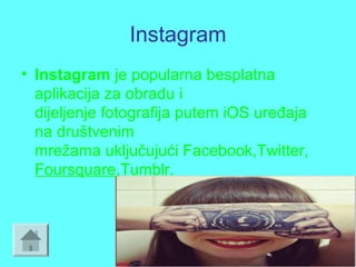 Instagram
• Instagram je popularna besplatna
aplikacija za obradu i
dijeljenje fotografija putem iOS uređaja
na društvenim
mrežama uključujući Facebook,Twitter,
Foursquare,Tumblr.
 