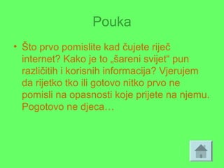Pouka
• Što prvo pomislite kad čujete riječ
internet? Kako je to „šareni svijet“ pun
različitih i korisnih informacija? Vjerujem
da rijetko tko ili gotovo nitko prvo ne
pomisli na opasnosti koje prijete na njemu.
Pogotovo ne djeca…
 