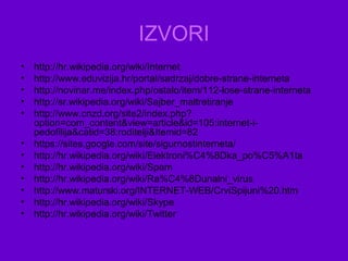 IZVORI
• http://hr.wikipedia.org/wiki/Internet
• http://www.eduvizija.hr/portal/sadrzaj/dobre-strane-interneta
• http://novinar.me/index.php/ostalo/item/112-lose-strane-interneta
• http://sr.wikipedia.org/wiki/Sajber_maltretiranje
• http://www.cnzd.org/site2/index.php?
option=com_content&view=article&id=105:internet-i-
pedofilija&catid=38:roditelji&Itemid=82
• https://sites.google.com/site/sigurnostinterneta/
• http://hr.wikipedia.org/wiki/Elektroni%C4%8Dka_po%C5%A1ta
• http://hr.wikipedia.org/wiki/Spam
• http://hr.wikipedia.org/wiki/Ra%C4%8Dunalni_virus
• http://www.maturski.org/INTERNET-WEB/CrviSpijuni%20.htm
• http://hr.wikipedia.org/wiki/Skype
• http://hr.wikipedia.org/wiki/Twitter
 