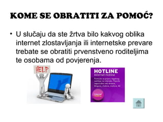 KOME SE OBRATITI ZA POMOĆ?
• U slučaju da ste žrtva bilo kakvog oblika 
internet zlostavljanja ili internetske prevare 
trebate se obratiti prvenstveno roditeljima 
te osobama od povjerenja.
 