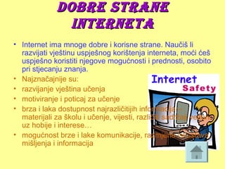 Dobre straneDobre strane
InternetaInterneta
• Internet ima mnoge dobre i korisne strane. Naučiš li 
razvijati vještinu uspješnog korištenja interneta, moći ćeš 
uspješno koristiti njegove mogućnosti i prednosti, osobito 
pri stjecanju znanja.
• Najznačajnije su:
• razvijanje vještina učenja
• motiviranje i poticaj za učenje
• brza i laka dostupnost najrazličitijih informacija – 
materijali za školu i učenje, vijesti, različiti sadržaji vezani 
uz hobije i interese…
• mogućnost brze i lake komunikacije, razmjene iskustava, 
mišljenja i informacija
 