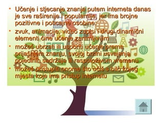 • Učenje i stjecanje znanja putem interneta danas Učenje i stjecanje znanja putem interneta danas 
je sve raširenije i popularnije, jer ima brojne je sve raširenije i popularnije, jer ima brojne 
pozitivne i poticajne osobine:pozitivne i poticajne osobine:
• zvuk, animacije, video zapisi i drugi dinamični zvuk, animacije, video zapisi i drugi dinamični 
elementi čine učenje zanimljivijimelementi čine učenje zanimljivijim
• možeš ubrzati ili usporiti učenje prema možeš ubrzati ili usporiti učenje prema 
prijašnjem znanju, svojoj brzini usvajanja prijašnjem znanju, svojoj brzini usvajanja 
pojedinih sadržaja ili raspoloživom vremenupojedinih sadržaja ili raspoloživom vremenu
• možeš pristupiti onome što učiš s bilo kojeg možeš pristupiti onome što učiš s bilo kojeg 
mjesta koje ima pristup internetumjesta koje ima pristup internetu
 