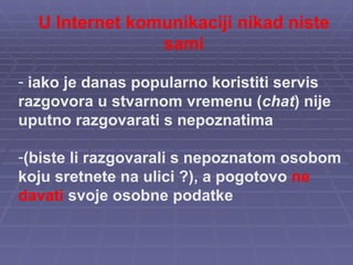 U Internet komunikaciji nikad niste sami iako je danas popularno koristiti servis razgovora u stvarnom vremenu ( chat ) nije uputno razgovarati s nepoznatima  (biste li razgovarali s nepoznatom osobom koju sretnete na ulici ?), a pogotovo  ne davati  svoje osobne podatke 