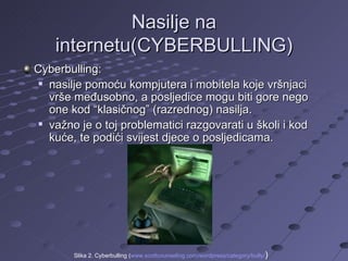 Nasilje na internetu(CYBERBULLING) Cyberbulling: nasilje pomoću kompjutera i mobitela koje vršnjaci vrše međusobno, a posljedice mogu biti gore nego one kod “klasičnog” (razrednog) nasilja.  važno je o toj problematici razgovarati u školi i kod kuće, te podići svijest djece o posljedicama.  Slika 2. Cyberbulling ( www.scottcounseling.com/wordpress/category/bully / )  