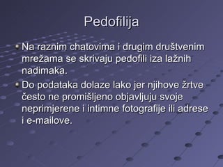 Pedofilija Na raznim chatovima i drugim društvenim mrežama se skrivaju pedofili iza lažnih nadimaka. Do podataka dolaze lako jer njihove žrtve često ne promišljeno objavljuju svoje neprimjerene i intimne fotografije ili adrese i e-mailove. 