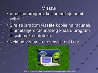 Virusi Virusi su programi koji umnažaju sami sebe. Šire se izradom vlastite kopije na računalu ili umetanjem računalnog koda u program ili sistemske datoteke. Neki od virusa su trojanski konj i crv. Slika 4. Virusi (http://www.pc-zastita.com/images/computer_virus2.jpg) 