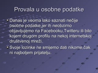 Provala u osobne podatke Danas je veoma lako saznati nečije osobne podatke,jer ih neobzirno objavljujemo na Facebooku,Twitteru ili bilo kojem drugom profilu na nekoj internetskoj društvenoj mreži. Svoje lozinke ne smijemo dati nikome,čak ni najboljem prijatelju. 