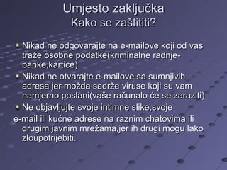 Umjesto zaključka Kako se zaštititi? Nikad ne odgovarajte na e-mailove koji od vas traže osobne podatke(kriminalne radnje-banke,kartice) Nikad ne otvarajte e-mailove sa sumnjivih adresa jer možda sadrže viruse koji su vam namjerno poslani(vaše računalo će se zaraziti) Ne objavljujte svoje intimne slike,svoje  e-mail ili kućne adrese na raznim chatovima ili drugim javnim mrežama,jer ih drugi mogu lako zloupotrijebiti. 
