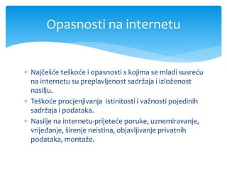  Najčešće teškoće i opasnosti s kojima se mladi susreću
na internetu su preplavljenost sadržaja i izloženost
nasilju.
 Teškoće procjenjivanja istinitosti i važnosti pojedinih
sadržaja i podataka.
 Nasilje na internetu-prijeteće poruke, uznemiravanje,
vrijeđanje, širenje neistina, objavljivanje privatnih
podataka, montaže.
Opasnosti na internetu
 
