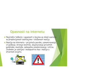Opasnosti na internetu
 Najčešće teškoće i opasnosti s kojima se mladi susreću
su preplavljenost sadržajima i izloženost nasilju.
 Nasilje na internetu – prijeteće poruke, uznemiravanje,
vrijeđanje, širenje neistina, objavljivanje privatnih
podataka, montaže, seksualno uznemiravanje i slično.
Jednako je ozbiljno i nedopustivo kao i nasilje u
stvarnom svijetu.
 