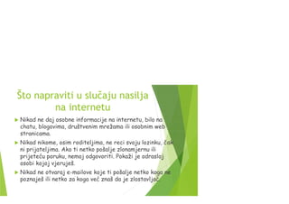 Što napraviti u slučaju nasilja
na internetu
 Nikad ne daj osobne informacije na internetu, bilo na
chatu, blogovima, društvenim mrežama ili osobnim web
stranicama.
 Nikad nikome, osim roditeljima, ne reci svoju lozinku, čak
ni prijateljima. Ako ti netko pošalje zlonamjernu ili
prijeteću poruku, nemoj odgovoriti. Pokaži je odrasloj
osobi kojoj vjeruješ.
 Nikad ne otvaraj e-mailove koje ti pošalje netko koga ne
poznaješ ili netko za koga već znaš da je zlostavljač.
 