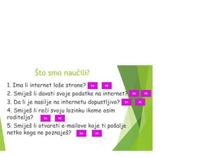 Što smo naučili?
1. Ima li internet loše strane?
2. Smiješ li davati svoje podatke na internet?
3. Da li je nasilje na internetu dopustljivo?
4. Smiješ li reći svoju lozinku ikome osim
roditelja?
5. Smiješ li otvarati e-mailove koje ti pošalje
netko koga ne poznaješ?
DA
DA
NE
NE
DA NE
NEDA
DA NE
 