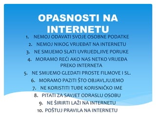 OPASNOSTI NA
INTERNETU
1. NEMOJ ODAVATI SVOJE OSOBNE PODATKE
2. NEMOJ NIKOG VRIJEĐAT NA INTERNETU
3. NE SMIJEMO SLATI UVRIJEDLJIVE PORUKE
4. MORAMO REĆI AKO NAS NETKO VRIJEĐA
PREKO INTERNETA
5. NE SMIJEMO GLEDATI PROSTE FILMOVE I SL.
6. MORAMO PAZITI ŠTO OBJAVLJUJEMO
7. NE KORISTITI TUĐE KORISNIČKO IME
8. PITATI ZA SAVJET ODRASLU OSOBU
9. NE ŠIRIRTI LAŽI NA INTERNETU
10. POŠTUJ PRAVILA NA INTERNETU
 