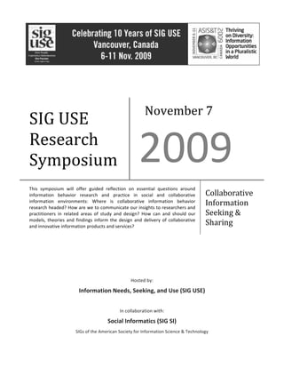  
	
  
	
  
	
  
	
  
	
  
	
  
	
  
	
  
Hosted	
  by:	
  
Information	
  Needs,	
  Seeking,	
  and	
  Use	
  (SIG	
  USE)	
  
	
  	
  
In	
  collaboration	
  with:	
  
Social	
  Informatics	
  (SIG	
  SI)	
  
SIGs	
  of	
  the	
  American	
  Society	
  for	
  Information	
  Science	
  &	
  Technology	
  
	
  
SIG	
  USE	
  
Research	
  
Symposium	
  
November	
  7	
  
2009	
  
This	
   symposium	
   will	
   offer	
   guided	
   reflection	
   on	
   essential	
   questions	
   around	
  
information	
   behavior	
   research	
   and	
   practice	
   in	
   social	
   and	
   collaborative	
  
information	
   environments:	
   Where	
   is	
   collaborative	
   information	
   behavior	
  
research	
  headed?	
  How	
  are	
  we	
  to	
  communicate	
  our	
  insights	
  to	
  researchers	
  and	
  
practitioners	
   in	
   related	
   areas	
   of	
   study	
   and	
   design?	
   How	
   can	
   and	
   should	
   our	
  
models,	
  theories	
  and	
  findings	
  inform	
  the	
  design	
  and	
  delivery	
  of	
  collaborative	
  
and	
  innovative	
  information	
  products	
  and	
  services?	
  
Collaborative	
  
Information	
  
Seeking	
  &	
  
Sharing	
  
 