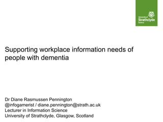 Supporting workplace information needs of
people with dementia
Dr Diane Rasmussen Pennington
@infogamerist / diane.pennington@strath.ac.uk
Lecturer in Information Science
University of Strathclyde, Glasgow, Scotland
 
