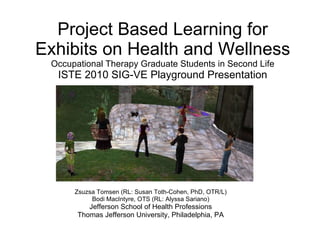 Project Based Learning for Exhibits on Health and Wellness Occupational Therapy Graduate Students in Second Life ISTE 2010 SIG-VE Playground Presentation Zsuzsa Tomsen (RL: Susan Toth-Cohen, PhD, OTR/L) Bodi MacIntyre, OTS (RL: Alyssa Sariano) Jefferson School of Health Professions Thomas Jefferson University, Philadelphia, PA 