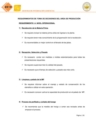 2010
           SISTEMAS DE INFORMACIÓN GERENCIAL




       REQUERIMIENTOS DE TOMA DE DECISIONES DEL AREA DE PRODUCCIÓN

        REQUERIMIENTO A NIVEL OPERACIONAL

        1) Recolección de la Materia Prima

            Se requiere revisar la materia prima antes de ingresar a la planta.

            Se requiere tener más conocimiento de la programación de la recolección.

            Es recomendable un mejor control en el llenado de las jabas.




        2) Recepción, Selección y Pesado

            Es necesario contar con medidas o moldes estandarizados para todas las
              presentaciones requeridas.

            Se requiere supervisar bien la calidad del pesado.

            Es necesario que el tiempo de selección y pesado sea más corto.




        3) Limpieza y pelado de la MP

            Se requiere informar sobre el manejo y estado de conservación de los
              utensilios a utilizar en esta operación.

            Es necesario conocer cuál es la capacidad de producción en el pelado de MP.




        4) Proceso de perfilado y cortado del hongo

            Se recomienda que la medida del hongo a cortar sea revisado antes de
               empezar el proceso.


                                                                                   Página | 81
 