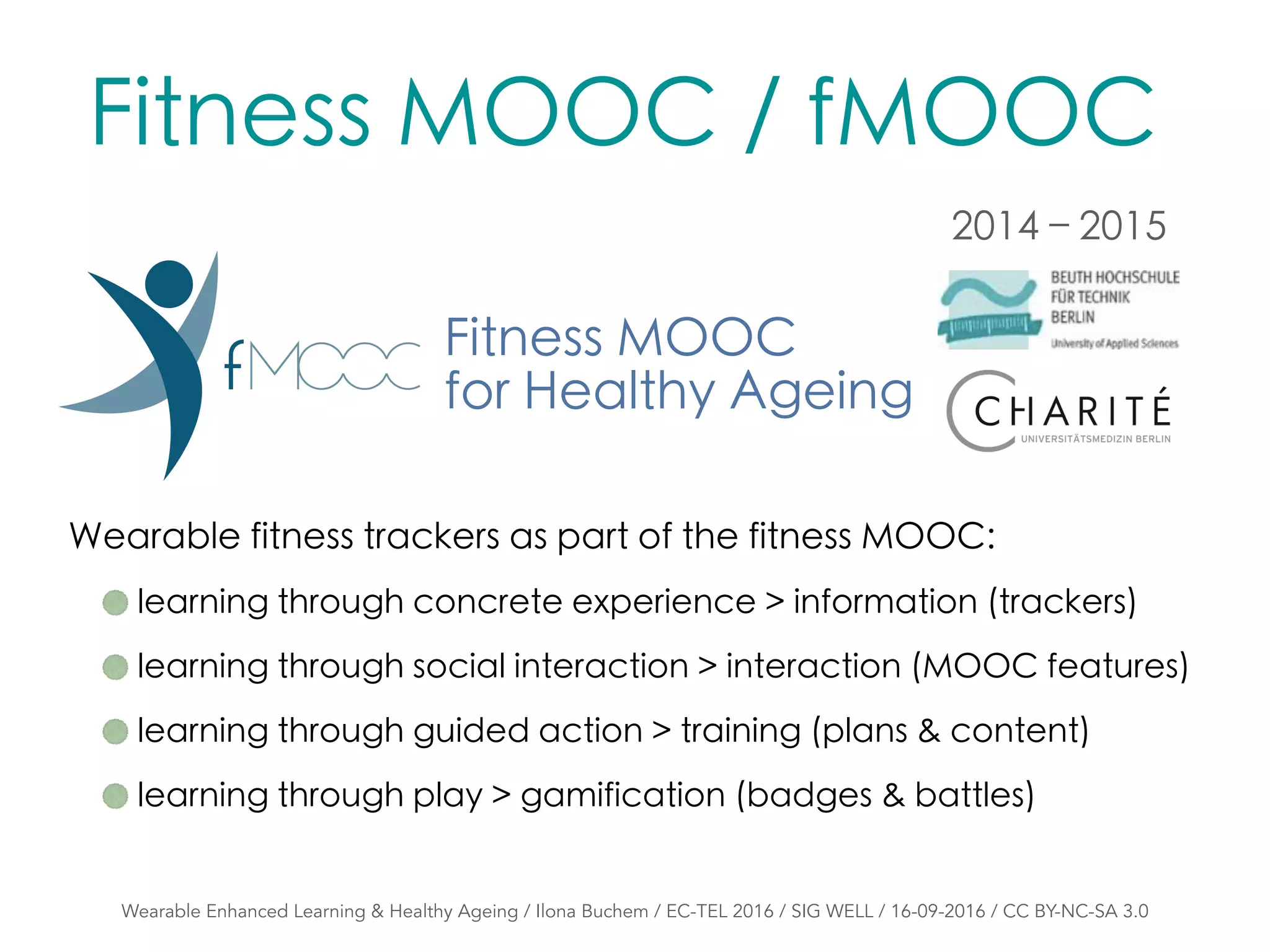 Fitness MOOC
for Healthy Ageing
Wearable Enhanced Learning & Healthy Ageing / Ilona Buchem / EC-TEL 2016 / SIG WELL / 16-09-2016 / CC BY-NC-SA 3.0
Wearable fitness trackers as part of the fitness MOOC:
learning through concrete experience > information (trackers)
learning through social interaction > interaction (MOOC features)
learning through guided action > training (plans & content)
learning through play > gamification (badges & battles)
Fitness MOOC / fMOOC
2014 – 2015
 