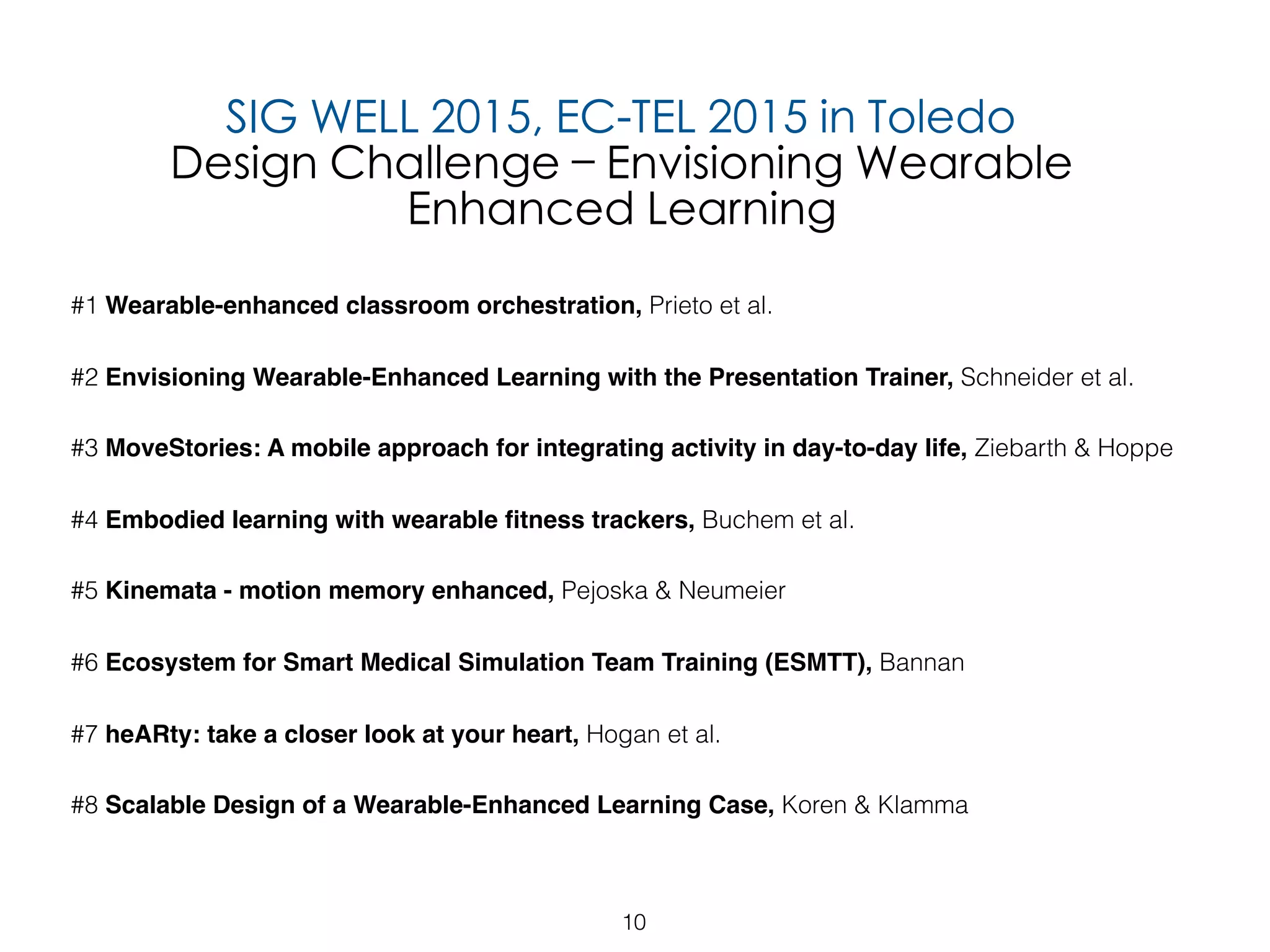 10
#1 Wearable-enhanced classroom orchestration, Prieto et al.
#2 Envisioning Wearable-Enhanced Learning with the Presentation Trainer, Schneider et al.
#3 MoveStories: A mobile approach for integrating activity in day-to-day life, Ziebarth & Hoppe
#4 Embodied learning with wearable ﬁtness trackers, Buchem et al.
#5 Kinemata - motion memory enhanced, Pejoska & Neumeier
#6 Ecosystem for Smart Medical Simulation Team Training (ESMTT), Bannan
#7 heARty: take a closer look at your heart, Hogan et al.
#8 Scalable Design of a Wearable-Enhanced Learning Case, Koren & Klamma
SIG WELL 2015, EC-TEL 2015 in Toledo
Design Challenge – Envisioning Wearable
Enhanced Learning
 