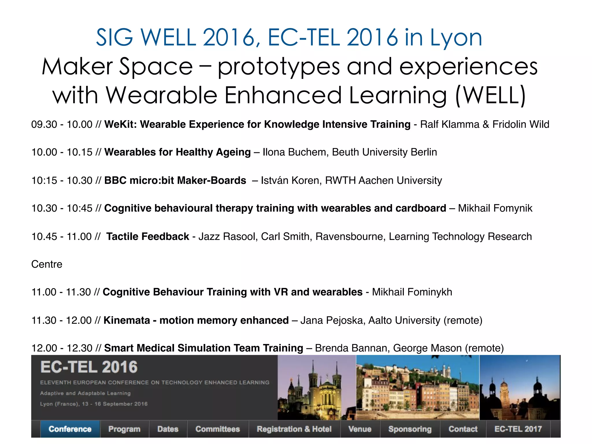 11
09.30 - 10.00 // WeKit: Wearable Experience for Knowledge Intensive Training - Ralf Klamma & Fridolin Wild
10.00 - 10.15 // Wearables for Healthy Ageing – Ilona Buchem, Beuth University Berlin
10:15 - 10.30 // BBC micro:bit Maker-Boards – István Koren, RWTH Aachen University
10.30 - 10:45 // Cognitive behavioural therapy training with wearables and cardboard – Mikhail Fomynik
10.45 - 11.00 // Tactile Feedback - Jazz Rasool, Carl Smith, Ravensbourne, Learning Technology Research
Centre
11.00 - 11.30 // Cognitive Behaviour Training with VR and wearables - Mikhail Fominykh
11.30 - 12.00 // Kinemata - motion memory enhanced – Jana Pejoska, Aalto University (remote)
12.00 - 12.30 // Smart Medical Simulation Team Training – Brenda Bannan, George Mason (remote)
SIG WELL 2016, EC-TEL 2016 in Lyon
Maker Space – prototypes and experiences
with Wearable Enhanced Learning (WELL)
 
