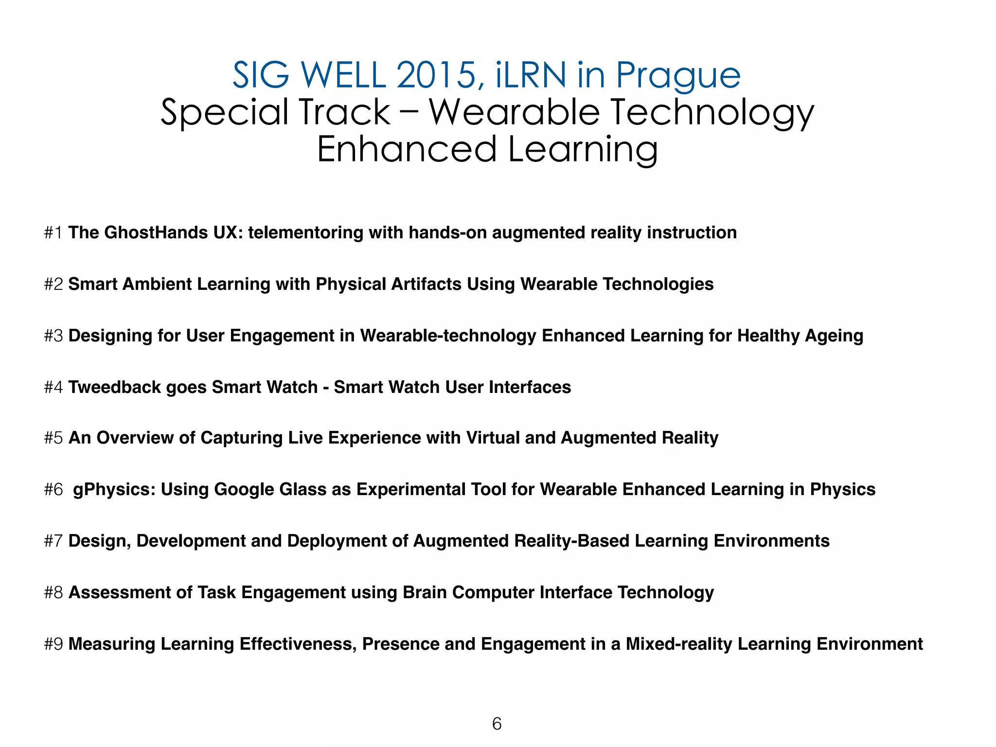 6
#1 The GhostHands UX: telementoring with hands-on augmented reality instruction
#2 Smart Ambient Learning with Physical Artifacts Using Wearable Technologies
#3 Designing for User Engagement in Wearable-technology Enhanced Learning for Healthy Ageing
#4 Tweedback goes Smart Watch - Smart Watch User Interfaces
#5 An Overview of Capturing Live Experience with Virtual and Augmented Reality
#6 gPhysics: Using Google Glass as Experimental Tool for Wearable Enhanced Learning in Physics
#7 Design, Development and Deployment of Augmented Reality-Based Learning Environments
#8 Assessment of Task Engagement using Brain Computer Interface Technology
#9 Measuring Learning Effectiveness, Presence and Engagement in a Mixed-reality Learning Environment
SIG WELL 2015, iLRN in Prague
Special Track – Wearable Technology
Enhanced Learning
 