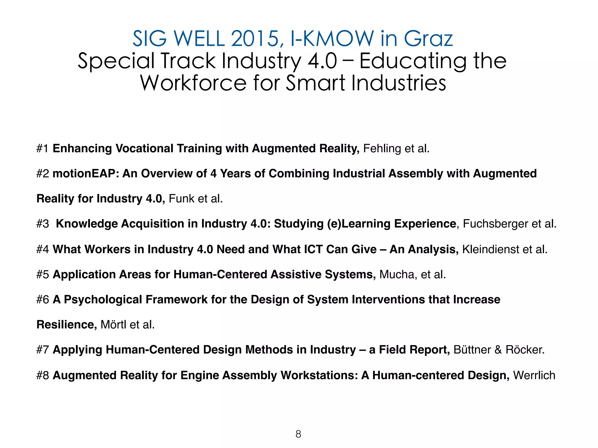 8
SIG WELL 2015, I-KMOW in Graz
Special Track Industry 4.0 – Educating the
Workforce for Smart Industries
#1 Enhancing Vocational Training with Augmented Reality, Fehling et al.
#2 motionEAP: An Overview of 4 Years of Combining Industrial Assembly with Augmented
Reality for Industry 4.0, Funk et al.
#3 Knowledge Acquisition in Industry 4.0: Studying (e)Learning Experience, Fuchsberger et al.
#4 What Workers in Industry 4.0 Need and What ICT Can Give – An Analysis, Kleindienst et al.
#5 Application Areas for Human-Centered Assistive Systems, Mucha, et al.
#6 A Psychological Framework for the Design of System Interventions that Increase
Resilience, Mörtl et al.
#7 Applying Human-Centered Design Methods in Industry – a Field Report, Büttner & Röcker.
#8 Augmented Reality for Engine Assembly Workstations: A Human-centered Design, Werrlich
 