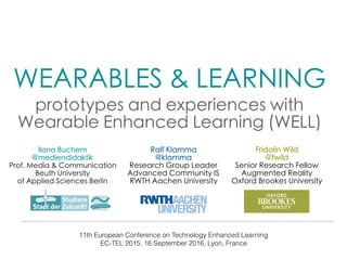 WEARABLES & LEARNING 

prototypes and experiences with
Wearable Enhanced Learning (WELL)
11th European Conference on Technology Enhanced Learning
EC-TEL 2015, 16 September 2016, Lyon, France
Ilona Buchem
@mediendidaktik
Prof. Media & Communication
Beuth University
of Applied Sciences Berlin
Ralf Klamma
@klamma
Research Group Leader
Advanced Community IS
RWTH Aachen University
Fridolin Wild
@fwild
Senior Research Fellow
Augmented Reality
Oxford Brookes University
 