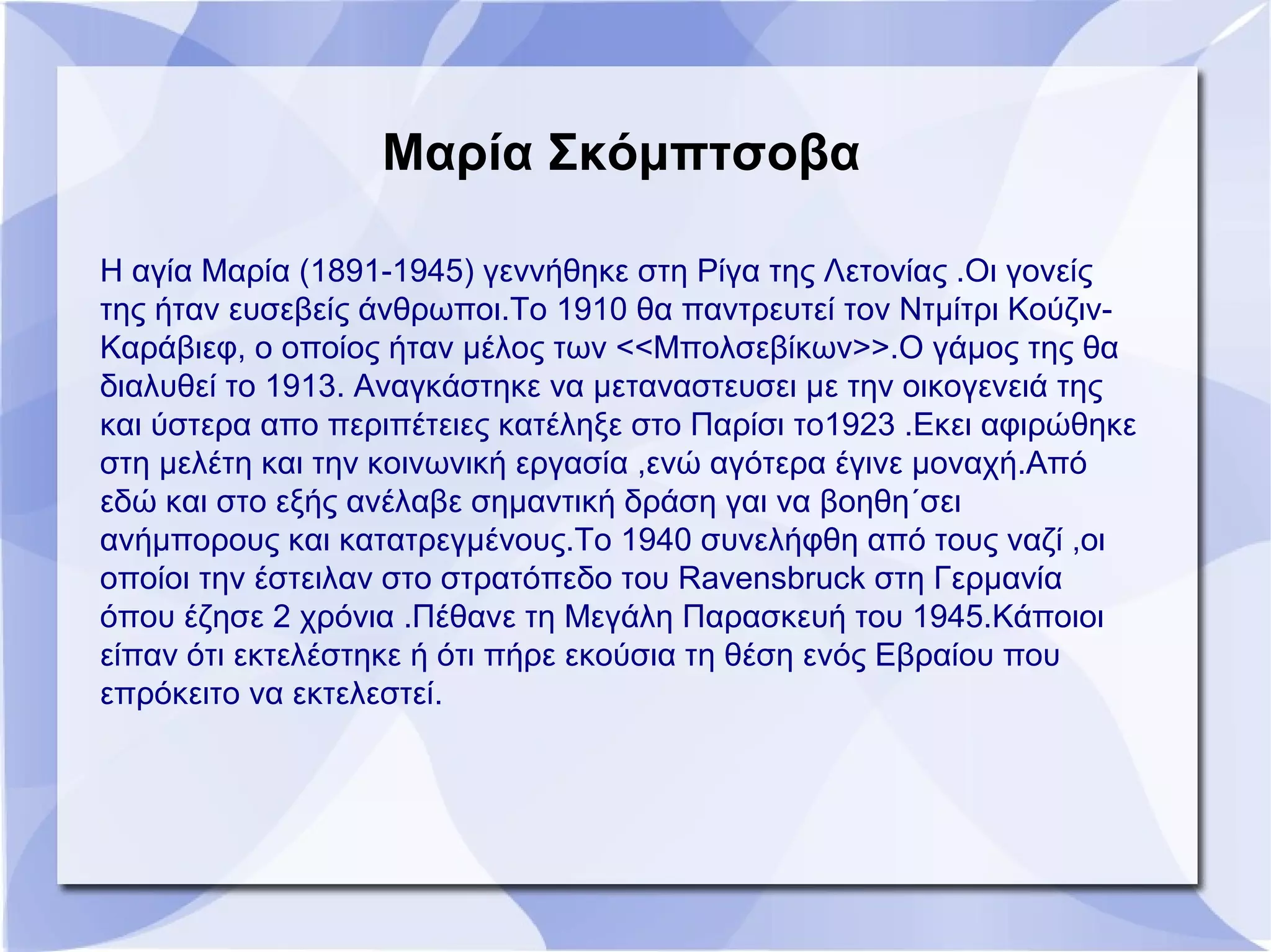 Μαρία Σκόμπτσοβα
Η αγία Μαρία (1891-1945) γεννήθηκε στη Ρίγα της Λετονίας .Οι γονείς
της ήταν ευσεβείς άνθρωποι.Το 1910 θα παντρευτεί τον Ντμίτρι Κούζιν-
Καράβιεφ, ο οποίος ήταν μέλος των <<Μπολσεβίκων>>.Ο γάμος της θα
διαλυθεί το 1913. Αναγκάστηκε να μεταναστευσει με την οικογενειά της
και ύστερα απο περιπέτειες κατέληξε στο Παρίσι το1923 .Εκει αφιρώθηκε
στη μελέτη και την κοινωνική εργασία ,ενώ αγότερα έγινε μοναχή.Από
εδώ και στο εξής ανέλαβε σημαντική δράση γαι να βοηθη΄σει
ανήμπορους και κατατρεγμένους.Το 1940 συνελήφθη από τους ναζί ,οι
οποίοι την έστειλαν στο στρατόπεδο του Ravensbruck στη Γερμανία
όπου έζησε 2 χρόνια .Πέθανε τη Μεγάλη Παρασκευή του 1945.Κάποιοι
είπαν ότι εκτελέστηκε ή ότι πήρε εκούσια τη θέση ενός Εβραίου που
επρόκειτο να εκτελεστεί.
 