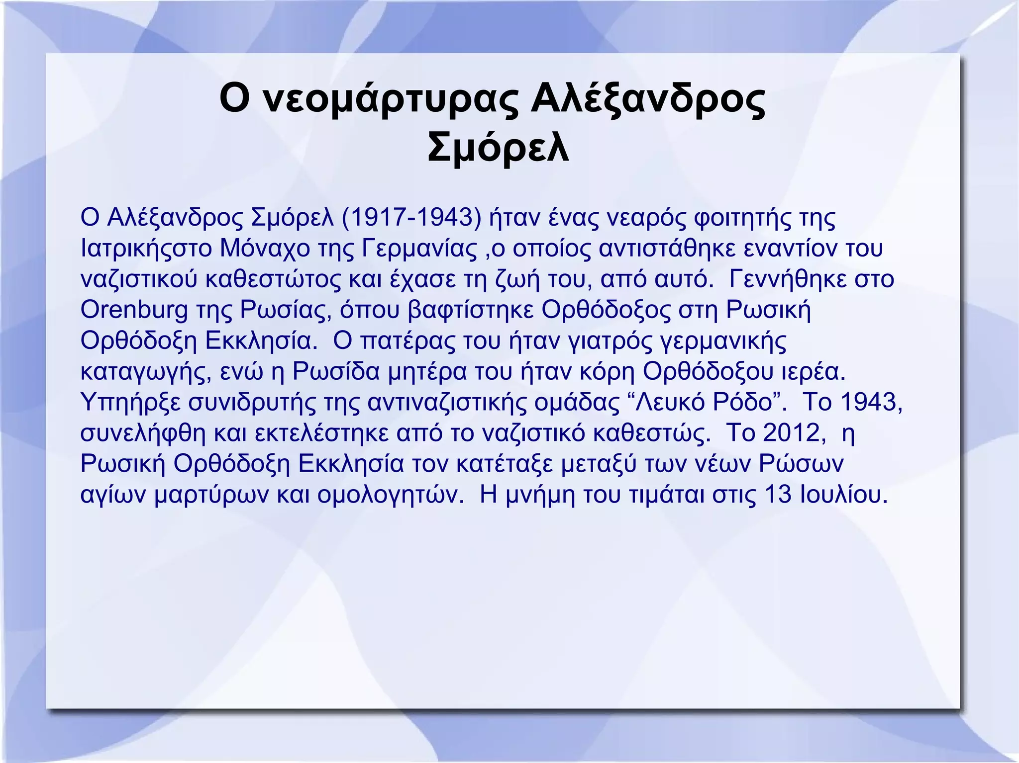 Ο νεομάρτυρας Αλέξανδρος
Σμόρελ
Ο Αλέξανδρος Σμόρελ (1917-1943) ήταν ένας νεαρός φοιτητής της
Ιατρικήςστο Μόναχο της Γερμανίας ,ο οποίος αντιστάθηκε εναντίον του
ναζιστικού καθεστώτος και έχασε τη ζωή του, από αυτό. Γεννήθηκε στο
Orenburg της Ρωσίας, όπου βαφτίστηκε Ορθόδοξος στη Ρωσική
Ορθόδοξη Εκκλησία. Ο πατέρας του ήταν γιατρός γερμανικής
καταγωγής, ενώ η Ρωσίδα μητέρα του ήταν κόρη Ορθόδοξου ιερέα.
Υπηήρξε συνιδρυτής της αντιναζιστικής ομάδας “Λευκό Ρόδο”. Το 1943,
συνελήφθη και εκτελέστηκε από το ναζιστικό καθεστώς. Το 2012, η
Ρωσική Ορθόδοξη Εκκλησία τον κατέταξε μεταξύ των νέων Ρώσων
αγίων μαρτύρων και ομολογητών. Η μνήμη του τιμάται στις 13 Ιουλίου.
 
