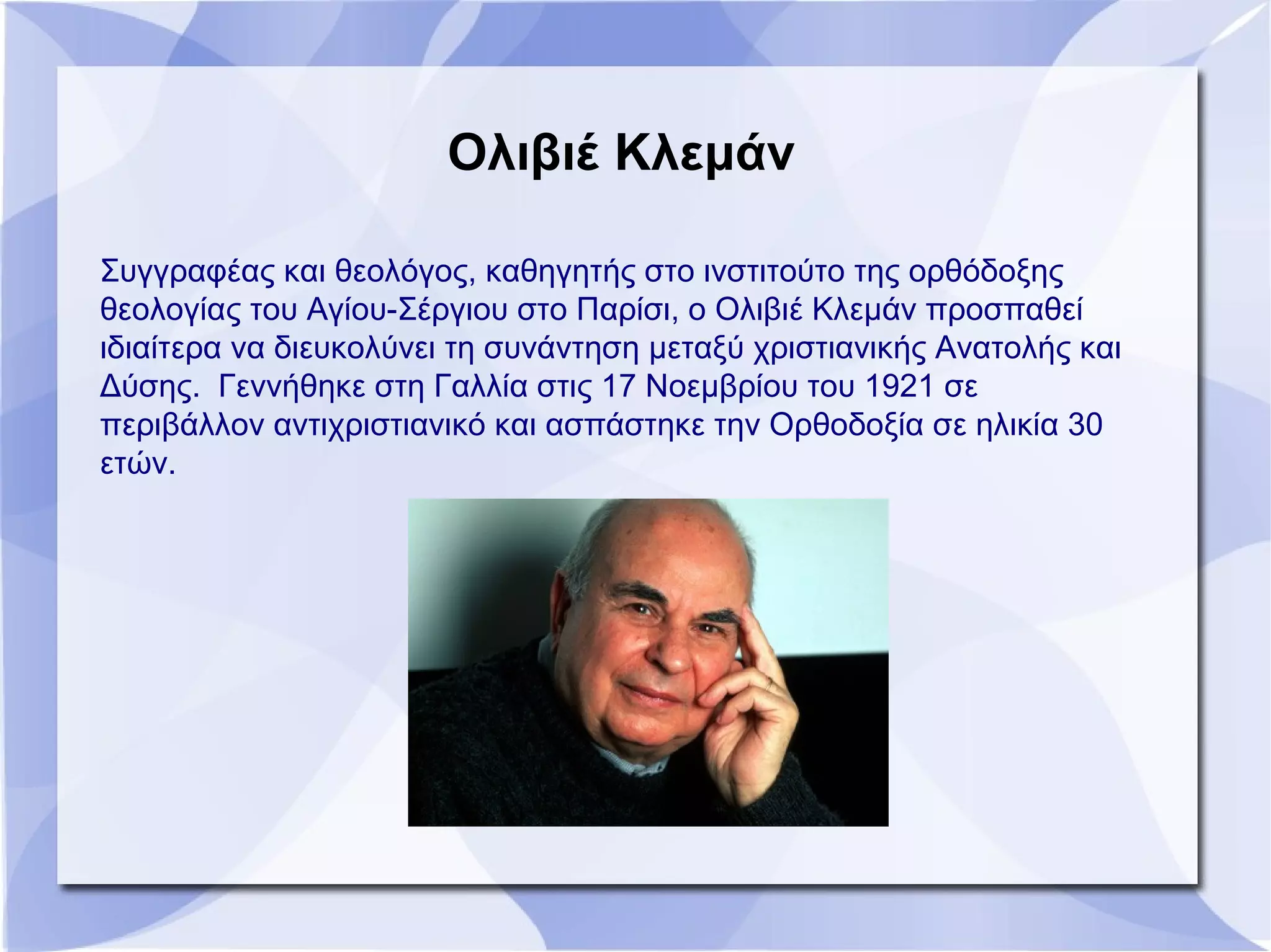 Ολιβιέ Κλεμάν
Συγγραφέας και θεολόγος, καθηγητής στο ινστιτούτο της ορθόδοξης
θεολογίας του Αγίου-Σέργιου στο Παρίσι, ο Ολιβιέ Κλεμάν προσπαθεί
ιδιαίτερα να διευκολύνει τη συνάντηση μεταξύ χριστιανικής Ανατολής και
Δύσης. Γεννήθηκε στη Γαλλία στις 17 Νοεμβρίου του 1921 σε
περιβάλλον αντιχριστιανικό και ασπάστηκε την Ορθοδοξία σε ηλικία 30
ετών.
 