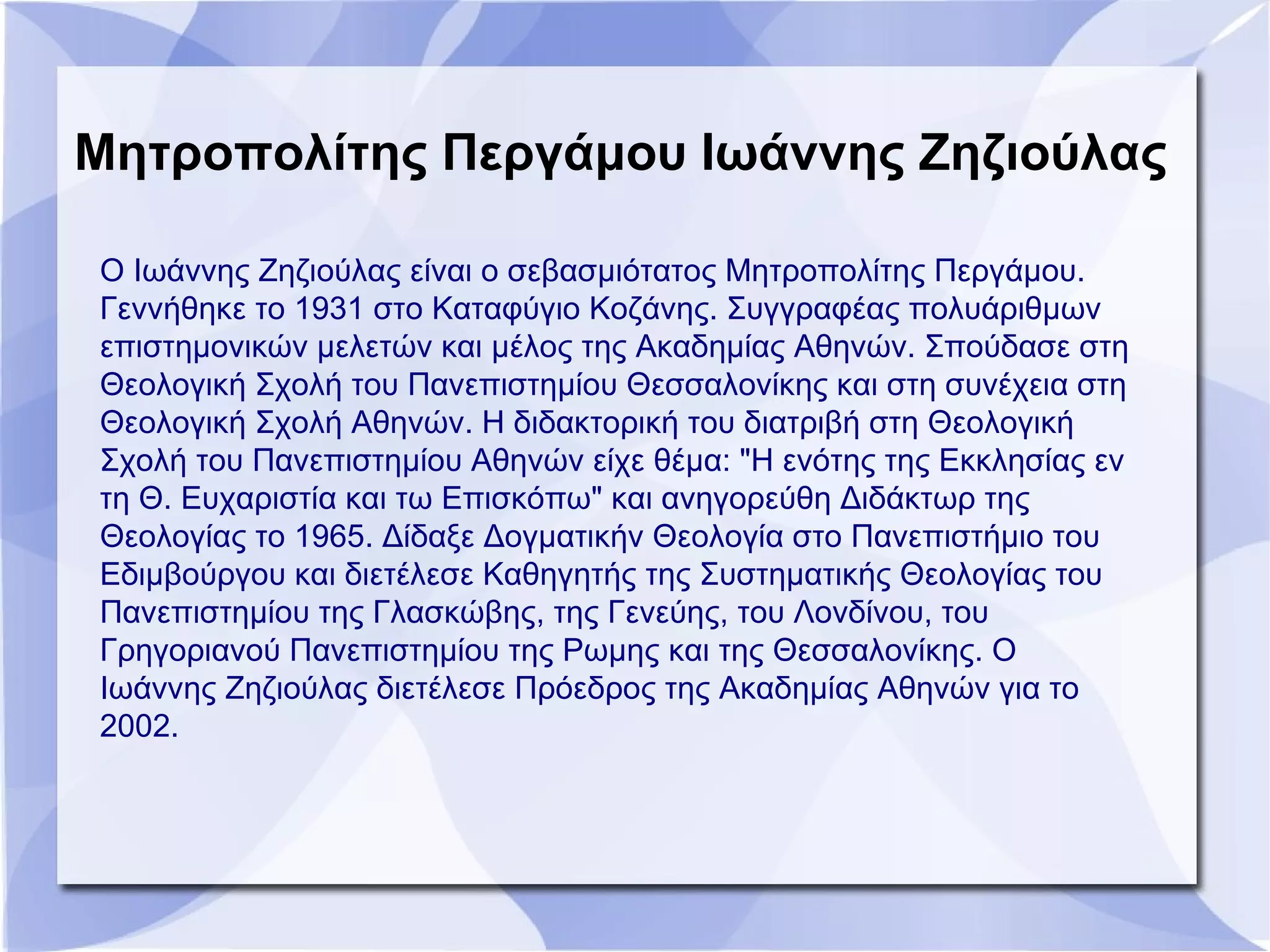 Μητροπολίτης Περγάμου Ιωάννης Ζηζιούλας
Ο Ιωάννης Ζηζιούλας είναι ο σεβασμιότατος Μητροπολίτης Περγάμου.
Γεννήθηκε το 1931 στο Καταφύγιο Κοζάνης. Συγγραφέας πολυάριθμων
επιστημονικών μελετών και μέλος της Ακαδημίας Αθηνών. Σπούδασε στη
Θεολογική Σχολή του Πανεπιστημίου Θεσσαλονίκης και στη συνέχεια στη
Θεολογική Σχολή Αθηνών. Η διδακτορική του διατριβή στη Θεολογική
Σχολή του Πανεπιστημίου Αθηνών είχε θέμα: "Η ενότης της Εκκλησίας εν
τη Θ. Ευχαριστία και τω Επισκόπω" και ανηγορεύθη Διδάκτωρ της
Θεολογίας το 1965. Δίδαξε Δογματικήν Θεολογία στο Πανεπιστήμιο του
Εδιμβούργου και διετέλεσε Καθηγητής της Συστηματικής Θεολογίας του
Πανεπιστημίου της Γλασκώβης, της Γενεύης, του Λονδίνου, του
Γρηγοριανού Πανεπιστημίου της Ρωμης και της Θεσσαλονίκης. Ο
Ιωάννης Ζηζιούλας διετέλεσε Πρόεδρος της Ακαδημίας Αθηνών για το
2002.
 