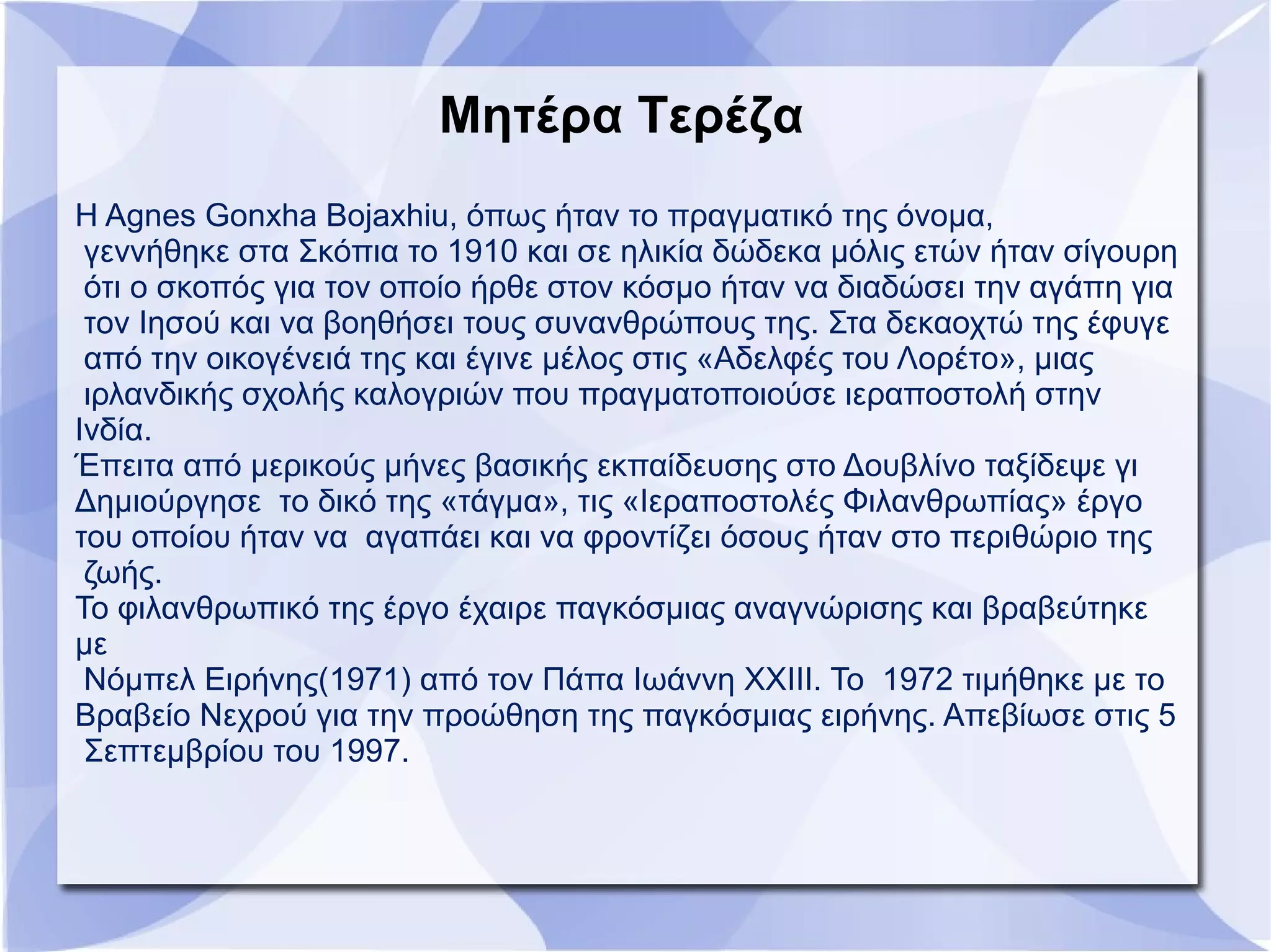 Μητέρα Τερέζα
Η Agnes Gonxha Bojaxhiu, όπως ήταν το πραγματικό της όνομα,
γεννήθηκε στα Σκόπια το 1910 και σε ηλικία δώδεκα μόλις ετών ήταν σίγουρη
ότι ο σκοπός για τον οποίο ήρθε στον κόσμο ήταν να διαδώσει την αγάπη για
τον Ιησού και να βοηθήσει τους συνανθρώπους της. Στα δεκαοχτώ της έφυγε
από την οικογένειά της και έγινε μέλος στις «Αδελφές του Λορέτο», μιας
ιρλανδικής σχολής καλογριών που πραγματοποιούσε ιεραποστολή στην
Ινδία.
Έπειτα από μερικούς μήνες βασικής εκπαίδευσης στο Δουβλίνο ταξίδεψε γι
Δημιούργησε το δικό της «τάγμα», τις «Ιεραποστολές Φιλανθρωπίας» έργο
του οποίου ήταν να αγαπάει και να φροντίζει όσους ήταν στο περιθώριο της
ζωής.
Το φιλανθρωπικό της έργο έχαιρε παγκόσμιας αναγνώρισης και βραβεύτηκε
με
Νόμπελ Ειρήνης(1971) από τον Πάπα Ιωάννη XXIII. Το 1972 τιμήθηκε με το
Βραβείο Νεχρού για την προώθηση της παγκόσμιας ειρήνης. Απεβίωσε στις 5
Σεπτεμβρίου του 1997.
 