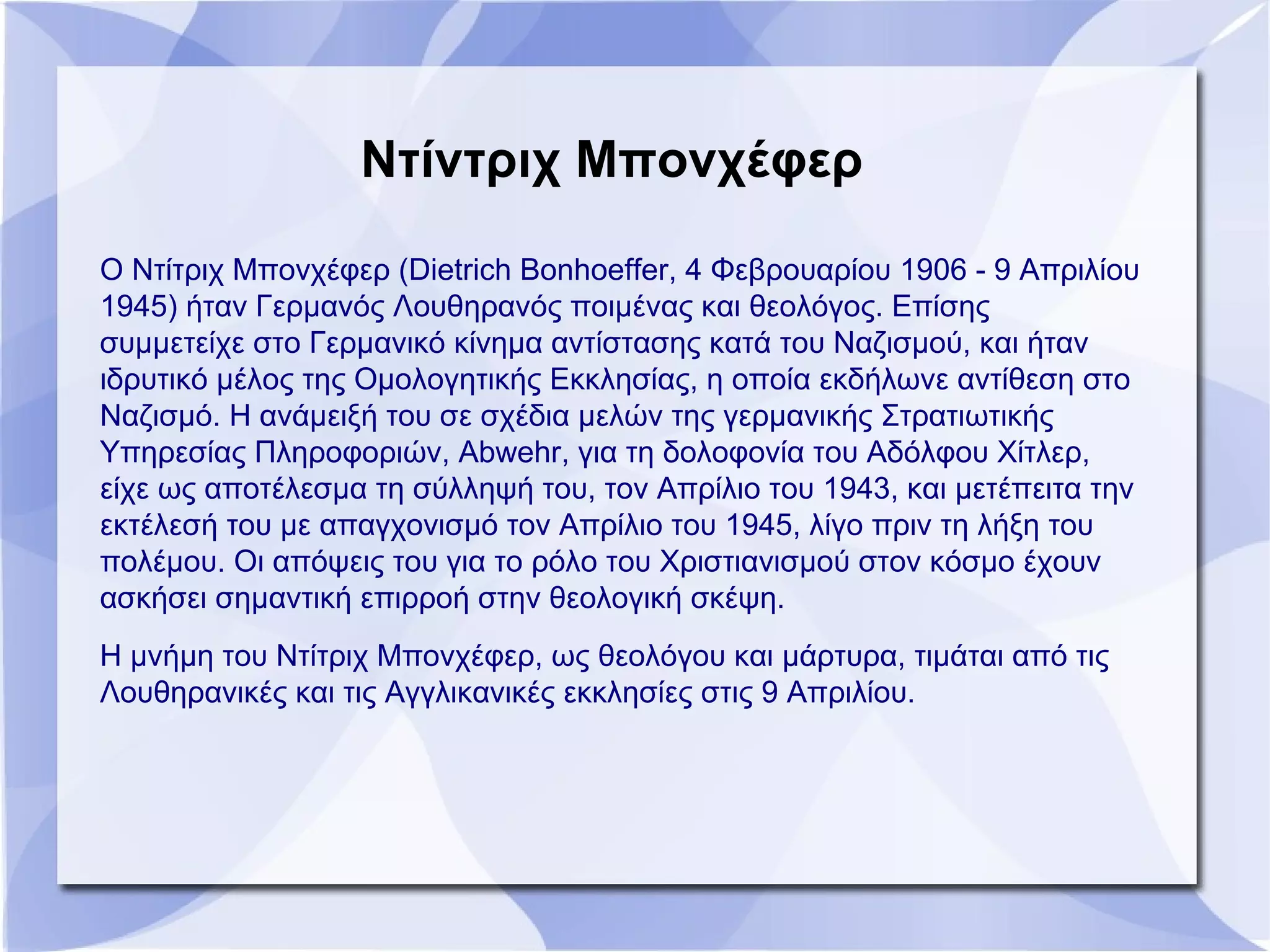 Ντίντριχ Μπονχέφερ
Ο Ντίτριχ Μπονχέφερ (Dietrich Bonhoeffer, 4 Φεβρουαρίου 1906 - 9 Απριλίου
1945) ήταν Γερμανός Λουθηρανός ποιμένας και θεολόγος. Επίσης
συμμετείχε στο Γερμανικό κίνημα αντίστασης κατά του Ναζισμού, και ήταν
ιδρυτικό μέλος της Ομολογητικής Εκκλησίας, η οποία εκδήλωνε αντίθεση στο
Ναζισμό. Η ανάμειξή του σε σχέδια μελών της γερμανικής Στρατιωτικής
Υπηρεσίας Πληροφοριών, Abwehr, για τη δολοφονία του Αδόλφου Χίτλερ,
είχε ως αποτέλεσμα τη σύλληψή του, τον Απρίλιο του 1943, και μετέπειτα την
εκτέλεσή του με απαγχονισμό τον Απρίλιο του 1945, λίγο πριν τη λήξη του
πολέμου. Οι απόψεις του για το ρόλο του Χριστιανισμού στον κόσμο έχουν
ασκήσει σημαντική επιρροή στην θεολογική σκέψη.
Η μνήμη του Ντίτριχ Μπονχέφερ, ως θεολόγου και μάρτυρα, τιμάται από τις
Λουθηρανικές και τις Αγγλικανικές εκκλησίες στις 9 Απριλίου.
 