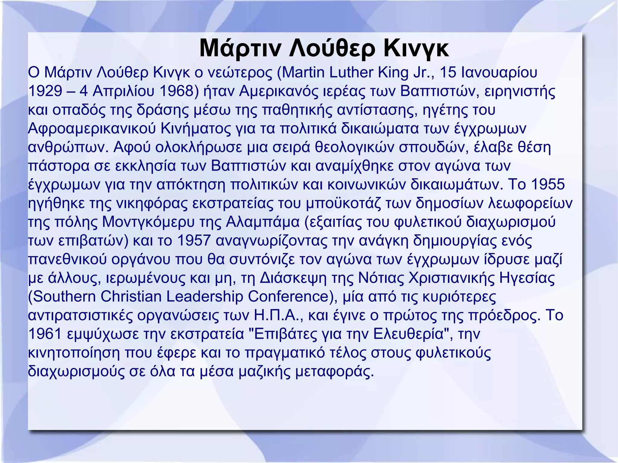 Μάρτιν Λούθερ Κινγκ
Ο Μάρτιν Λούθερ Κινγκ ο νεώτερος (Martin Luther King Jr., 15 Ιανουαρίου
1929 – 4 Απριλίου 1968) ήταν Αμερικανός ιερέας των Βαπτιστών, ειρηνιστής
και οπαδός της δράσης μέσω της παθητικής αντίστασης, ηγέτης του
Αφροαμερικανικού Κινήματος για τα πολιτικά δικαιώματα των έγχρωμων
ανθρώπων. Αφού ολοκλήρωσε μια σειρά θεολογικών σπουδών, έλαβε θέση
πάστορα σε εκκλησία των Βαπτιστών και αναμίχθηκε στον αγώνα των
έγχρωμων για την απόκτηση πολιτικών και κοινωνικών δικαιωμάτων. Το 1955
ηγήθηκε της νικηφόρας εκστρατείας του μποϋκοτάζ των δημοσίων λεωφορείων
της πόλης Μοντγκόμερυ της Αλαμπάμα (εξαιτίας του φυλετικού διαχωρισμού
των επιβατών) και το 1957 αναγνωρίζοντας την ανάγκη δημιουργίας ενός
πανεθνικού οργάνου που θα συντόνιζε τον αγώνα των έγχρωμων ίδρυσε μαζί
με άλλους, ιερωμένους και μη, τη Διάσκεψη της Νότιας Χριστιανικής Ηγεσίας
(Southern Christian Leadership Conference), μία από τις κυριότερες
αντιρατσιστικές οργανώσεις των Η.Π.Α., και έγινε ο πρώτος της πρόεδρος. Το
1961 εμψύχωσε την εκστρατεία "Επιβάτες για την Ελευθερία", την
κινητοποίηση που έφερε και το πραγματικό τέλος στους φυλετικούς
διαχωρισμούς σε όλα τα μέσα μαζικής μεταφοράς.
 
