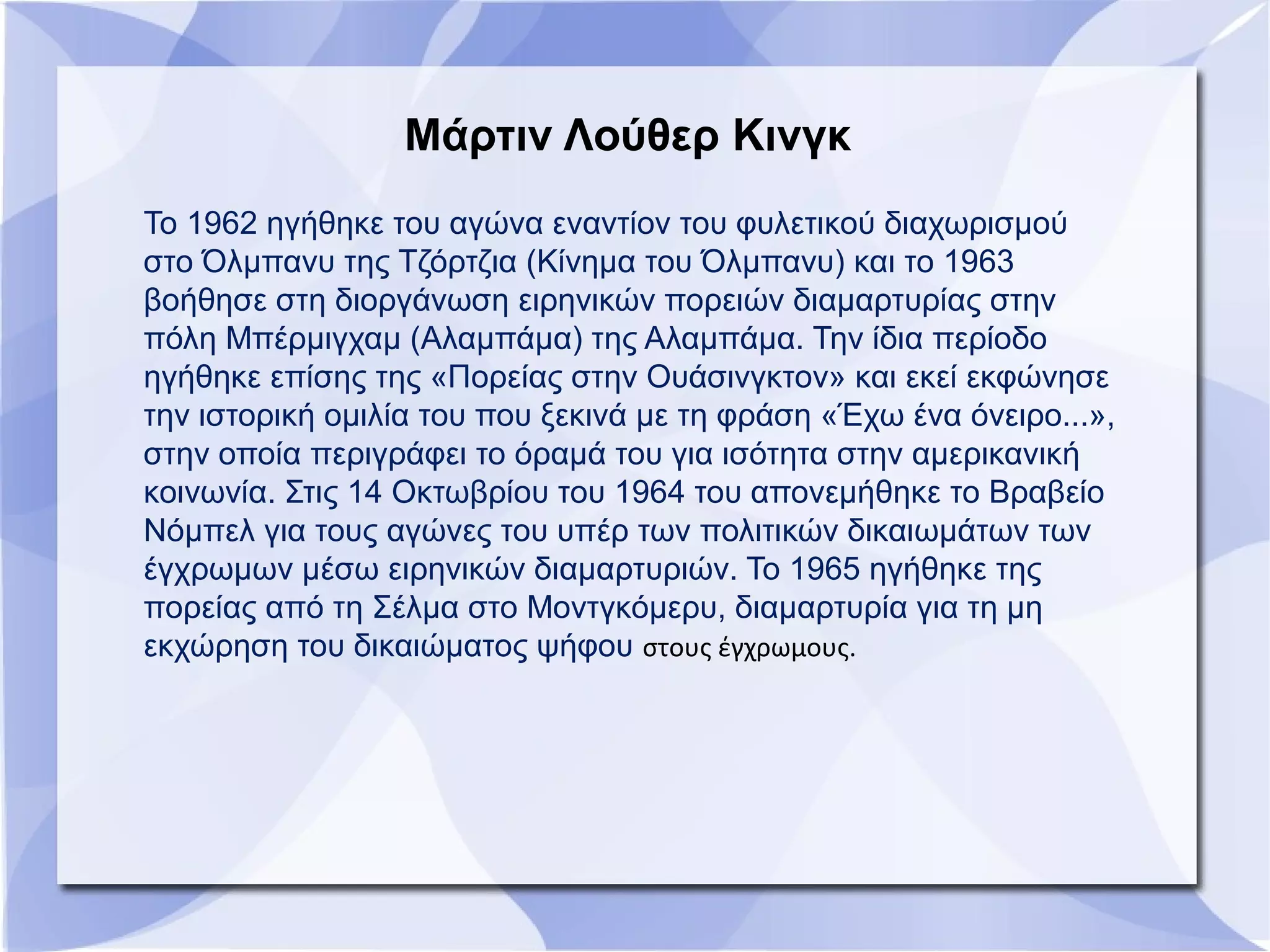 Το 1962 ηγήθηκε του αγώνα εναντίον του φυλετικού διαχωρισμού
στο Όλμπανυ της Τζόρτζια (Κίνημα του Όλμπανυ) και το 1963
βοήθησε στη διοργάνωση ειρηνικών πορειών διαμαρτυρίας στην
πόλη Μπέρμιγχαμ (Αλαμπάμα) της Αλαμπάμα. Την ίδια περίοδο
ηγήθηκε επίσης της «Πορείας στην Ουάσινγκτον» και εκεί εκφώνησε
την ιστορική ομιλία του που ξεκινά με τη φράση «Έχω ένα όνειρο...»,
στην οποία περιγράφει το όραμά του για ισότητα στην αμερικανική
κοινωνία. Στις 14 Οκτωβρίου του 1964 του απονεμήθηκε το Βραβείο
Νόμπελ για τους αγώνες του υπέρ των πολιτικών δικαιωμάτων των
έγχρωμων μέσω ειρηνικών διαμαρτυριών. Το 1965 ηγήθηκε της
πορείας από τη Σέλμα στο Μοντγκόμερυ, διαμαρτυρία για τη μη
εκχώρηση του δικαιώματος ψήφου στους έγχρωμους.
Μάρτιν Λούθερ Κινγκ
 