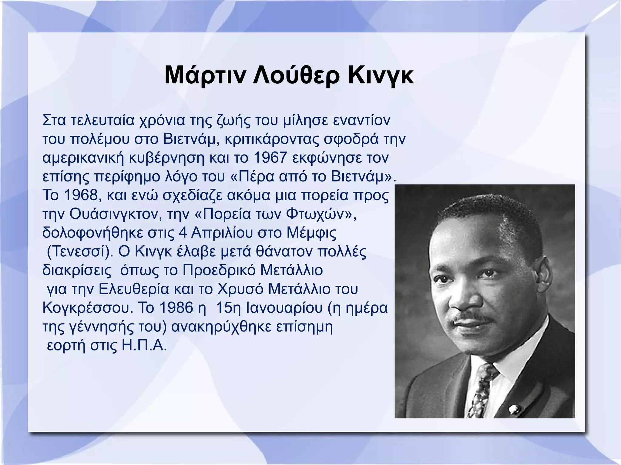 Στα τελευταία χρόνια της ζωής του μίλησε εναντίον
του πολέμου στο Βιετνάμ, κριτικάροντας σφοδρά την
αμερικανική κυβέρνηση και το 1967 εκφώνησε τον
επίσης περίφημο λόγο του «Πέρα από το Βιετνάμ».
Το 1968, και ενώ σχεδίαζε ακόμα μια πορεία προς
την Ουάσινγκτον, την «Πορεία των Φτωχών»,
δολοφονήθηκε στις 4 Απριλίου στο Μέμφις
(Τενεσσί). Ο Κινγκ έλαβε μετά θάνατον πολλές
διακρίσεις όπως το Προεδρικό Μετάλλιο
για την Ελευθερία και το Χρυσό Μετάλλιο του
Κογκρέσσου. Το 1986 η 15η Ιανουαρίου (η ημέρα
της γέννησής του) ανακηρύχθηκε επίσημη
εορτή στις Η.Π.Α.
Μάρτιν Λούθερ Κινγκ
 