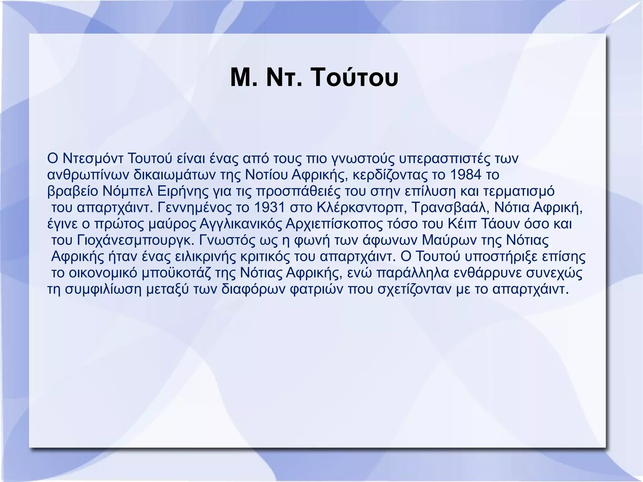 Μ. Ντ. Τούτου
Ο Ντεσμόντ Τουτού είναι ένας από τους πιο γνωστούς υπερασπιστές των
ανθρωπίνων δικαιωμάτων της Νοτίου Αφρικής, κερδίζοντας το 1984 το
βραβείο Νόμπελ Ειρήνης για τις προσπάθειές του στην επίλυση και τερματισμό
του απαρτχάιντ. Γεννημένος το 1931 στο Κλέρκσντορπ, Τρανσβαάλ, Νότια Αφρική,
έγινε ο πρώτος μαύρος Αγγλικανικός Αρχιεπίσκοπος τόσο του Κέιπ Τάουν όσο και
του Γιοχάνεσμπουργκ. Γνωστός ως η φωνή των άφωνων Μαύρων της Νότιας
Αφρικής ήταν ένας ειλικρινής κριτικός του απαρτχάιντ. Ο Τουτού υποστήριξε επίσης
το οικονομικό μποϋκοτάζ της Νότιας Αφρικής, ενώ παράλληλα ενθάρρυνε συνεχώς
τη συμφιλίωση μεταξύ των διαφόρων φατριών που σχετίζονταν με το απαρτχάιντ.
 