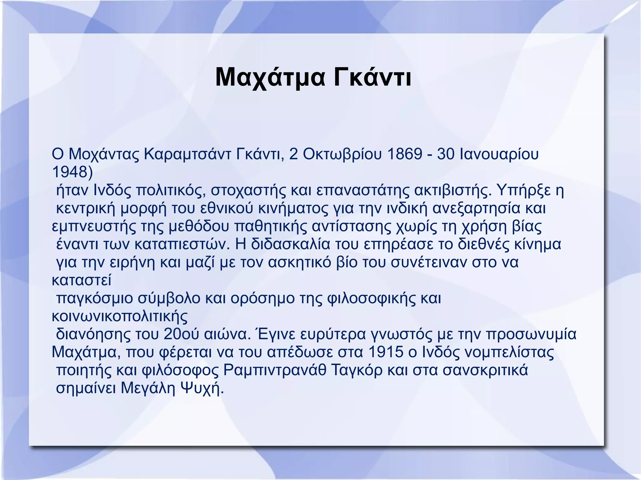Μαχάτμα Γκάντι
Ο Μοχάντας Καραμτσάντ Γκάντι, 2 Οκτωβρίου 1869 - 30 Ιανουαρίου
1948)
ήταν Ινδός πολιτικός, στοχαστής και επαναστάτης ακτιβιστής. Υπήρξε η
κεντρική μορφή του εθνικού κινήματος για την ινδική ανεξαρτησία και
εμπνευστής της μεθόδου παθητικής αντίστασης χωρίς τη χρήση βίας
έναντι των καταπιεστών. Η διδασκαλία του επηρέασε το διεθνές κίνημα
για την ειρήνη και μαζί με τον ασκητικό βίο του συνέτειναν στο να
καταστεί
παγκόσμιο σύμβολο και ορόσημο της φιλοσοφικής και
κοινωνικοπολιτικής
διανόησης του 20ού αιώνα. Έγινε ευρύτερα γνωστός με την προσωνυμία
Μαχάτμα, που φέρεται να του απέδωσε στα 1915 ο Ινδός νομπελίστας
ποιητής και φιλόσοφος Ραμπιντρανάθ Ταγκόρ και στα σανσκριτικά
σημαίνει Μεγάλη Ψυχή.
 