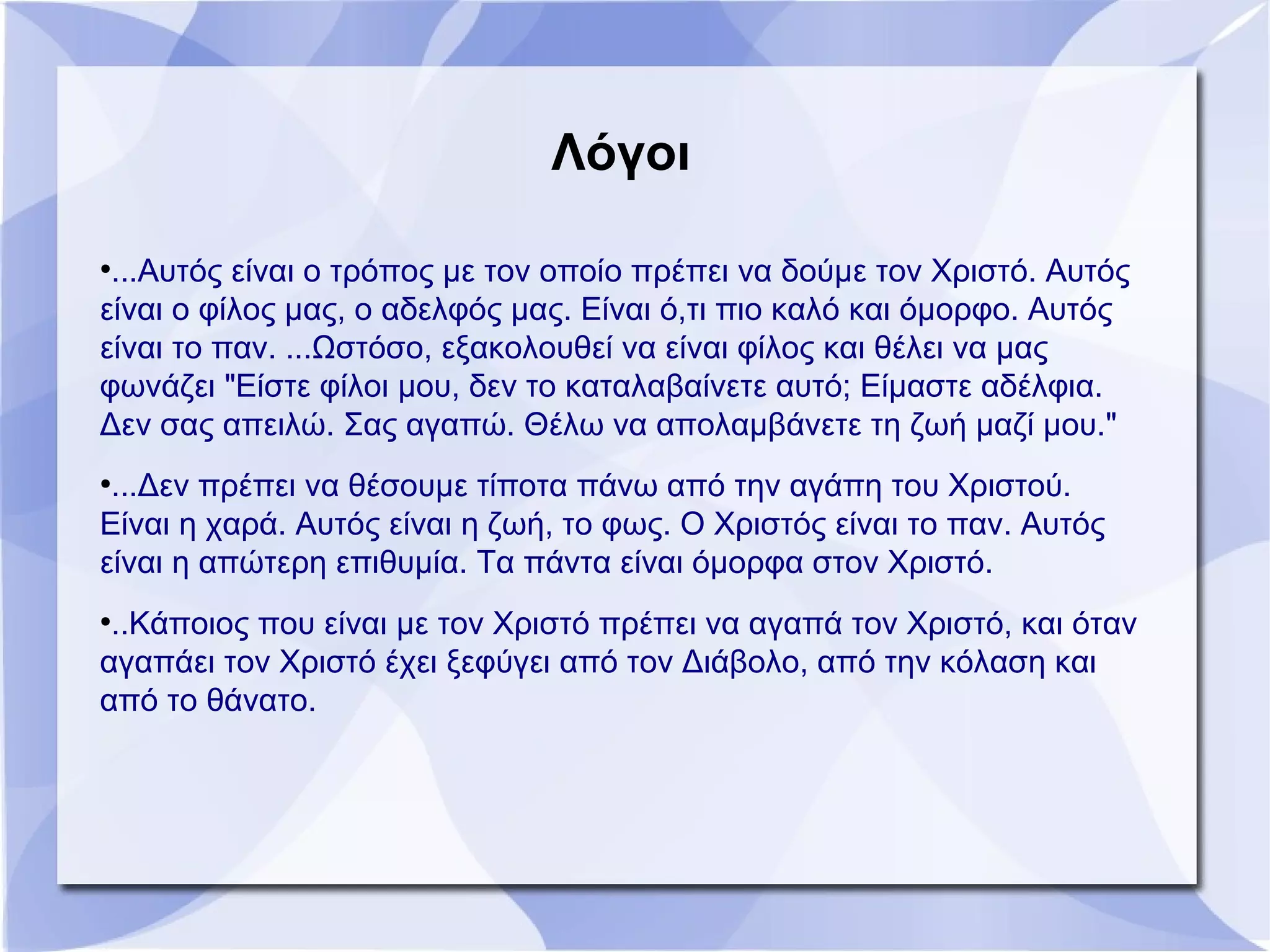 ●
...Αυτός είναι ο τρόπος με τον οποίο πρέπει να δούμε τον Χριστό. Αυτός
είναι ο φίλος μας, ο αδελφός μας. Είναι ό,τι πιο καλό και όμορφο. Αυτός
είναι το παν. ...Ωστόσο, εξακολουθεί να είναι φίλος και θέλει να μας
φωνάζει "Είστε φίλοι μου, δεν το καταλαβαίνετε αυτό; Είμαστε αδέλφια.
Δεν σας απειλώ. Σας αγαπώ. Θέλω να απολαμβάνετε τη ζωή μαζί μου."
●
...Δεν πρέπει να θέσουμε τίποτα πάνω από την αγάπη του Χριστού.
Είναι η χαρά. Αυτός είναι η ζωή, το φως. Ο Χριστός είναι το παν. Αυτός
είναι η απώτερη επιθυμία. Τα πάντα είναι όμορφα στον Χριστό.
●
..Κάποιος που είναι με τον Χριστό πρέπει να αγαπά τον Χριστό, και όταν
αγαπάει τον Χριστό έχει ξεφύγει από τον Διάβολο, από την κόλαση και
από το θάνατο.
Λόγοι
 