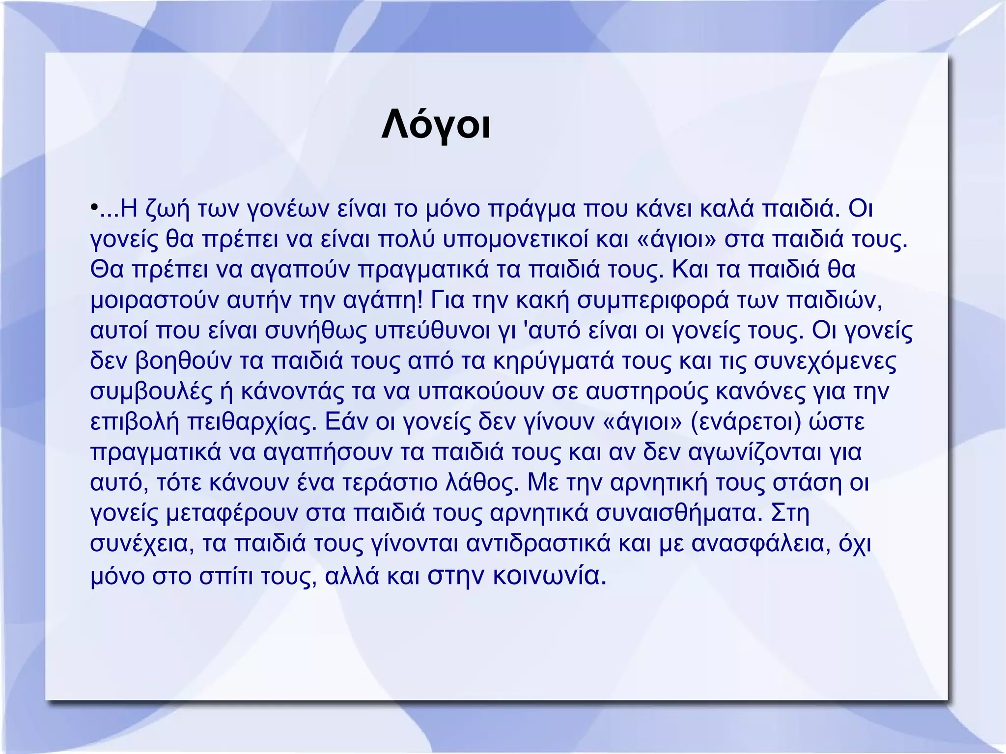 ●
...Η ζωή των γονέων είναι το μόνο πράγμα που κάνει καλά παιδιά. Οι
γονείς θα πρέπει να είναι πολύ υπομονετικοί και «άγιοι» στα παιδιά τους.
Θα πρέπει να αγαπούν πραγματικά τα παιδιά τους. Και τα παιδιά θα
μοιραστούν αυτήν την αγάπη! Για την κακή συμπεριφορά των παιδιών,
αυτοί που είναι συνήθως υπεύθυνοι γι 'αυτό είναι οι γονείς τους. Οι γονείς
δεν βοηθούν τα παιδιά τους από τα κηρύγματά τους και τις συνεχόμενες
συμβουλές ή κάνοντάς τα να υπακούουν σε αυστηρούς κανόνες για την
επιβολή πειθαρχίας. Εάν οι γονείς δεν γίνουν «άγιοι» (ενάρετοι) ώστε
πραγματικά να αγαπήσουν τα παιδιά τους και αν δεν αγωνίζονται για
αυτό, τότε κάνουν ένα τεράστιο λάθος. Με την αρνητική τους στάση οι
γονείς μεταφέρουν στα παιδιά τους αρνητικά συναισθήματα. Στη
συνέχεια, τα παιδιά τους γίνονται αντιδραστικά και με ανασφάλεια, όχι
μόνο στο σπίτι τους, αλλά και στην κοινωνία.
Λόγοι
 