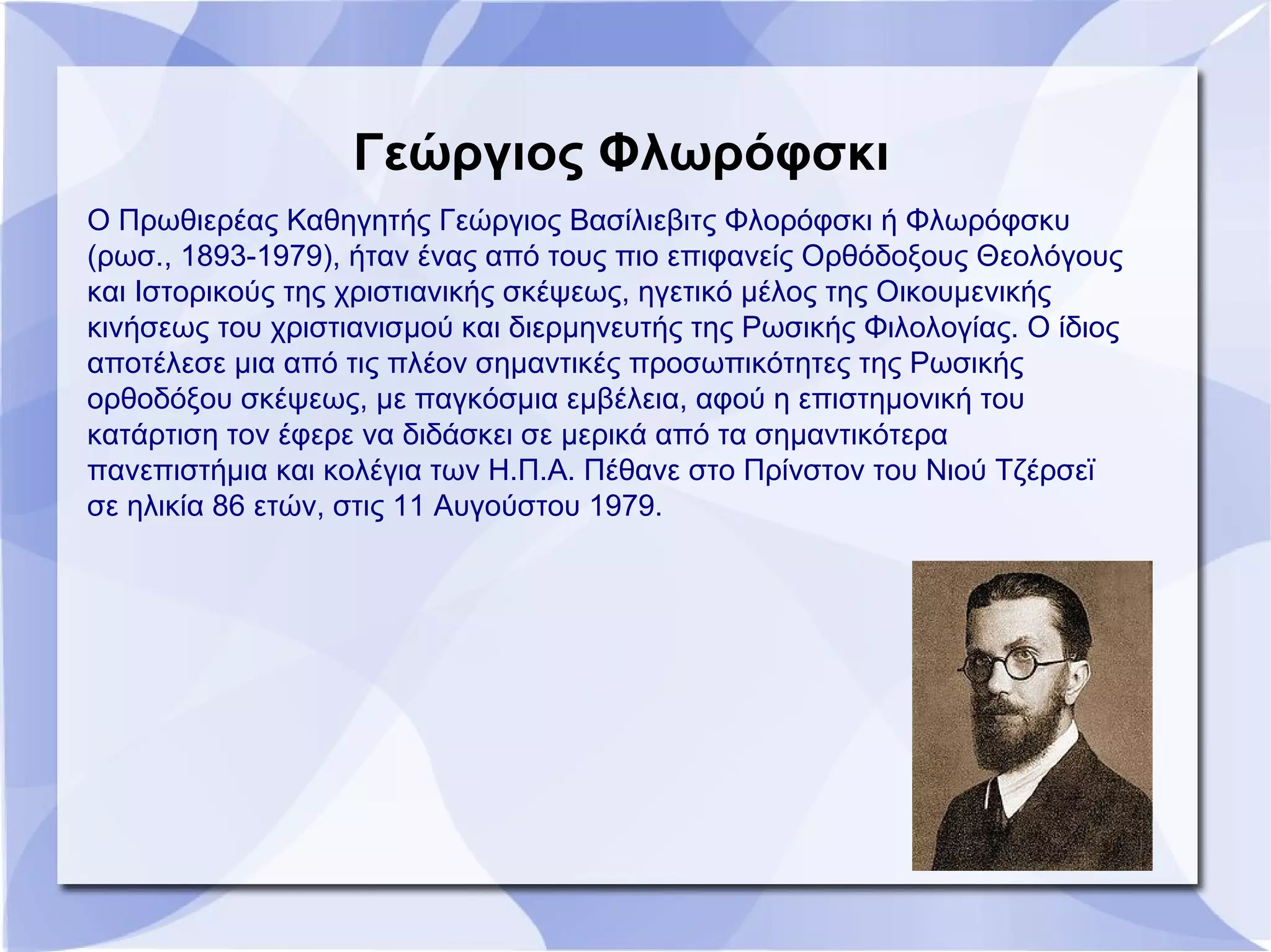 Γεώργιος Φλωρόφσκι
Ο Πρωθιερέας Καθηγητής Γεώργιος Βασίλιεβιτς Φλορόφσκι ή Φλωρόφσκυ
(ρωσ., 1893-1979), ήταν ένας από τους πιο επιφανείς Ορθόδοξους Θεολόγους
και Ιστορικούς της χριστιανικής σκέψεως, ηγετικό μέλος της Οικουμενικής
κινήσεως του χριστιανισμού και διερμηνευτής της Ρωσικής Φιλολογίας. Ο ίδιος
αποτέλεσε μια από τις πλέον σημαντικές προσωπικότητες της Ρωσικής
ορθοδόξου σκέψεως, με παγκόσμια εμβέλεια, αφού η επιστημονική του
κατάρτιση τον έφερε να διδάσκει σε μερικά από τα σημαντικότερα
πανεπιστήμια και κολέγια των Η.Π.Α. Πέθανε στο Πρίνστον του Νιού Τζέρσεϊ
σε ηλικία 86 ετών, στις 11 Αυγούστου 1979.
 