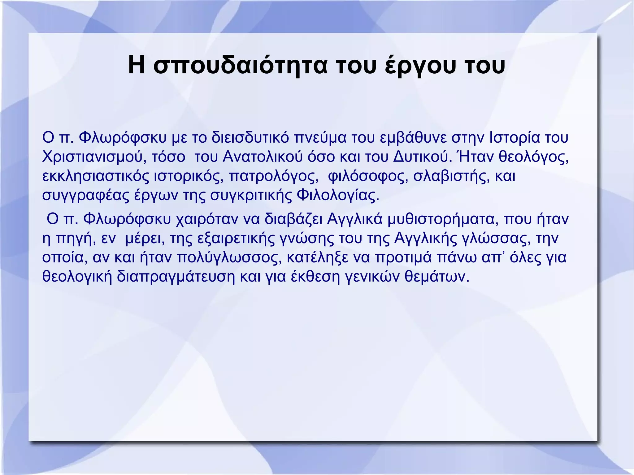 Η σπουδαιότητα του έργου του
Ο π. Φλωρόφσκυ με το διεισδυτικό πνεύμα του εμβάθυνε στην Ιστορία του
Χριστιανισμού, τόσο του Ανατολικού όσο και του Δυτικού. Ήταν θεολόγος,
εκκλησιαστικός ιστορικός, πατρολόγος, φιλόσοφος, σλαβιστής, και
συγγραφέας έργων της συγκριτικής Φιλολογίας.
Ο π. Φλωρόφσκυ χαιρόταν να διαβάζει Αγγλικά μυθιστορήματα, που ήταν
η πηγή, εν μέρει, της εξαιρετικής γνώσης του της Αγγλικής γλώσσας, την
οποία, αν και ήταν πολύγλωσσος, κατέληξε να προτιμά πάνω απ’ όλες για
θεολογική διαπραγμάτευση και για έκθεση γενικών θεμάτων.
 